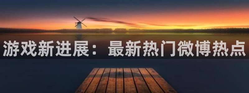 辉达娱乐4开户：游戏新进展：最新热门微博热点