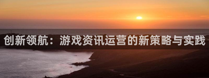 辉达娱乐注册登录：创新领航：游戏资讯运营的新策略与实践